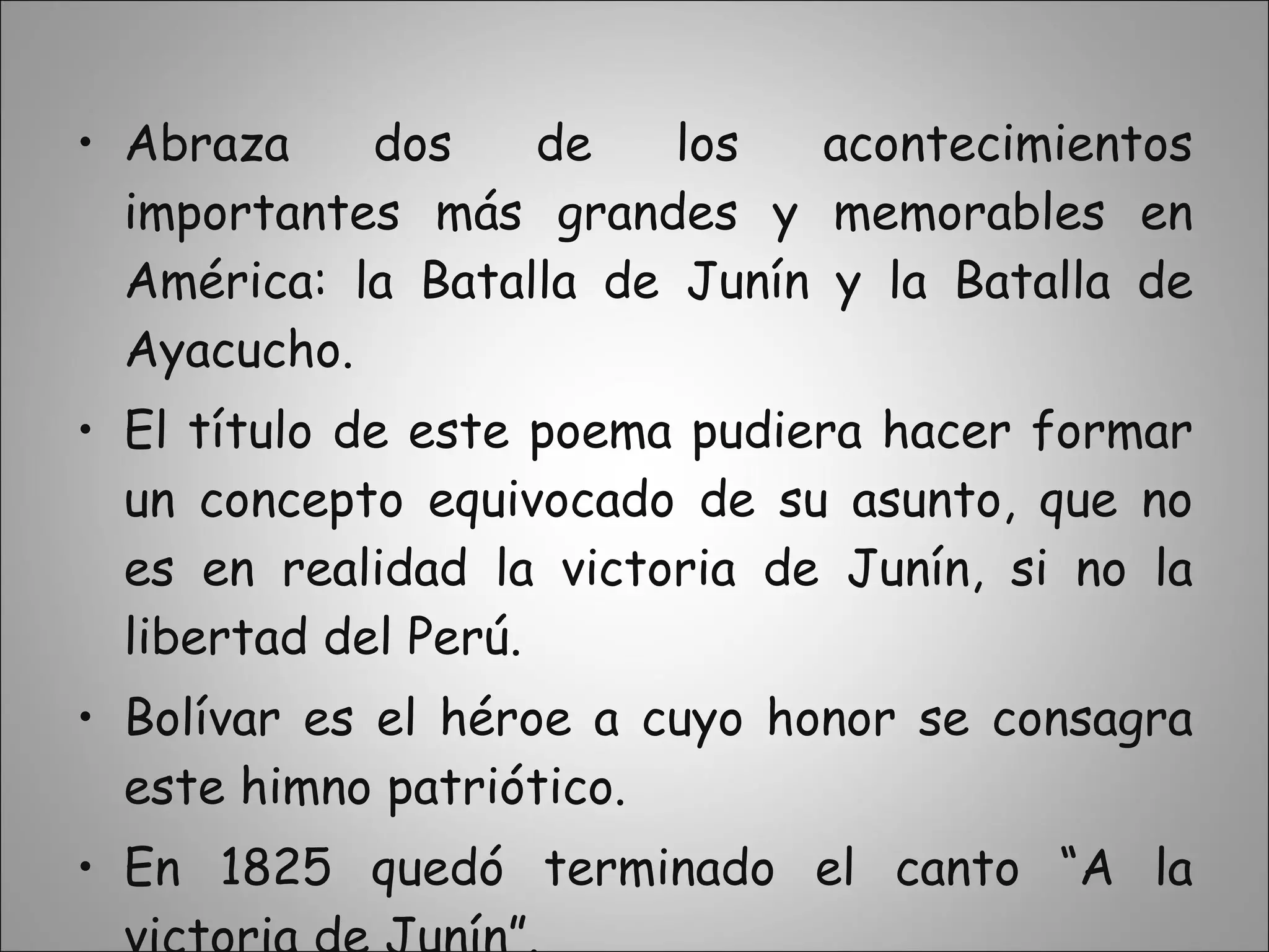 Abraza dos de los acontecimientos importantes más grandes y memorables en América: la Batalla de Junín y la Batalla de Ayacucho. El título de este poema pudiera hacer formar un concepto equivocado de su asunto, que no es en realidad la victoria de Junín, si no la libertad del Perú. Bolívar es el héroe a cuyo honor se consagra este himno patriótico. En 1825 quedó terminado el canto “A la victoria de Junín”. 