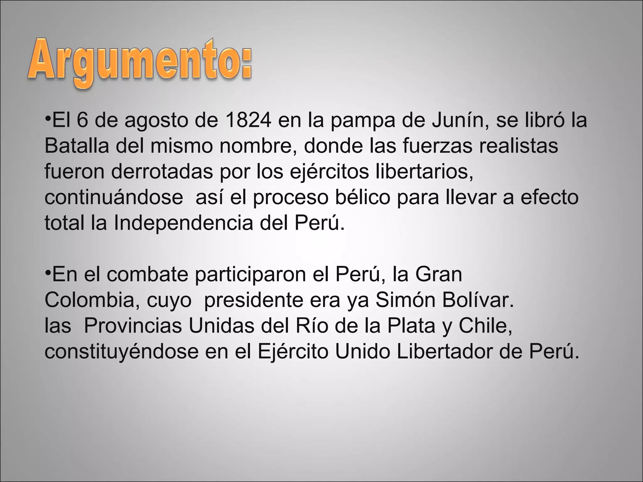 El 6 de agosto de 1824 en la pampa de Junín, se libró la  Batalla del mismo nombre, donde las fuerzas realistas fueron derrotadas por los ejércitos libertarios, continuándose  así el proceso bélico para llevar a efecto total la Independencia del Perú.  En el combate participaron el Perú, la Gran  Colombia, cuyo  presidente era ya Simón Bolívar. las  Provincias Unidas del Río de la Plata y Chile, constituyéndose en el Ejército Unido Libertador de Perú. 