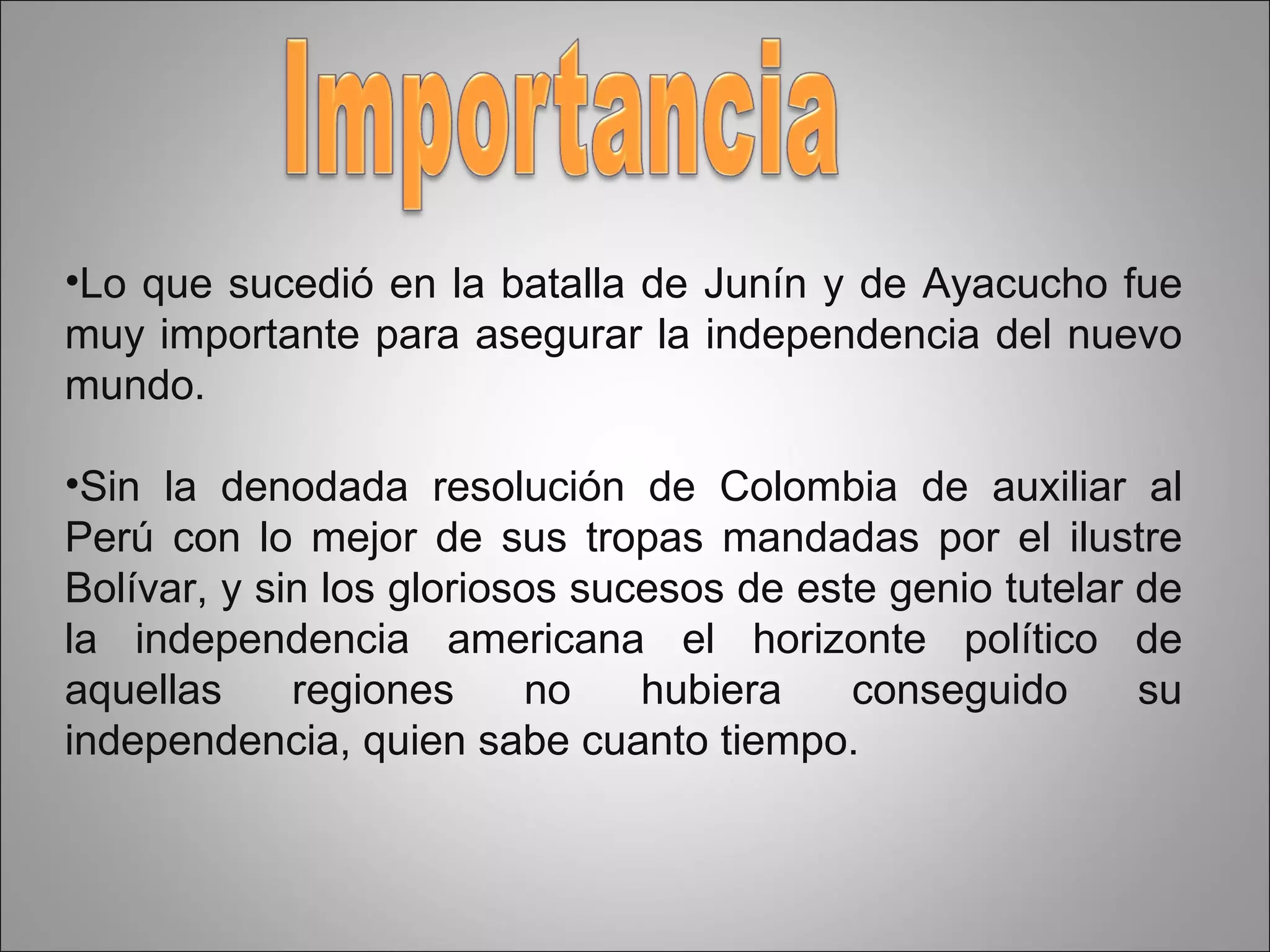 Lo que sucedió en la batalla de Junín y de Ayacucho fue muy importante para asegurar la independencia del nuevo mundo. Sin la denodada resolución de Colombia de auxiliar al Perú con lo mejor de sus tropas mandadas por el ilustre Bolívar, y sin los gloriosos sucesos de este genio tutelar de la independencia americana el horizonte político de aquellas regiones no hubiera conseguido su independencia, quien sabe cuanto tiempo. 