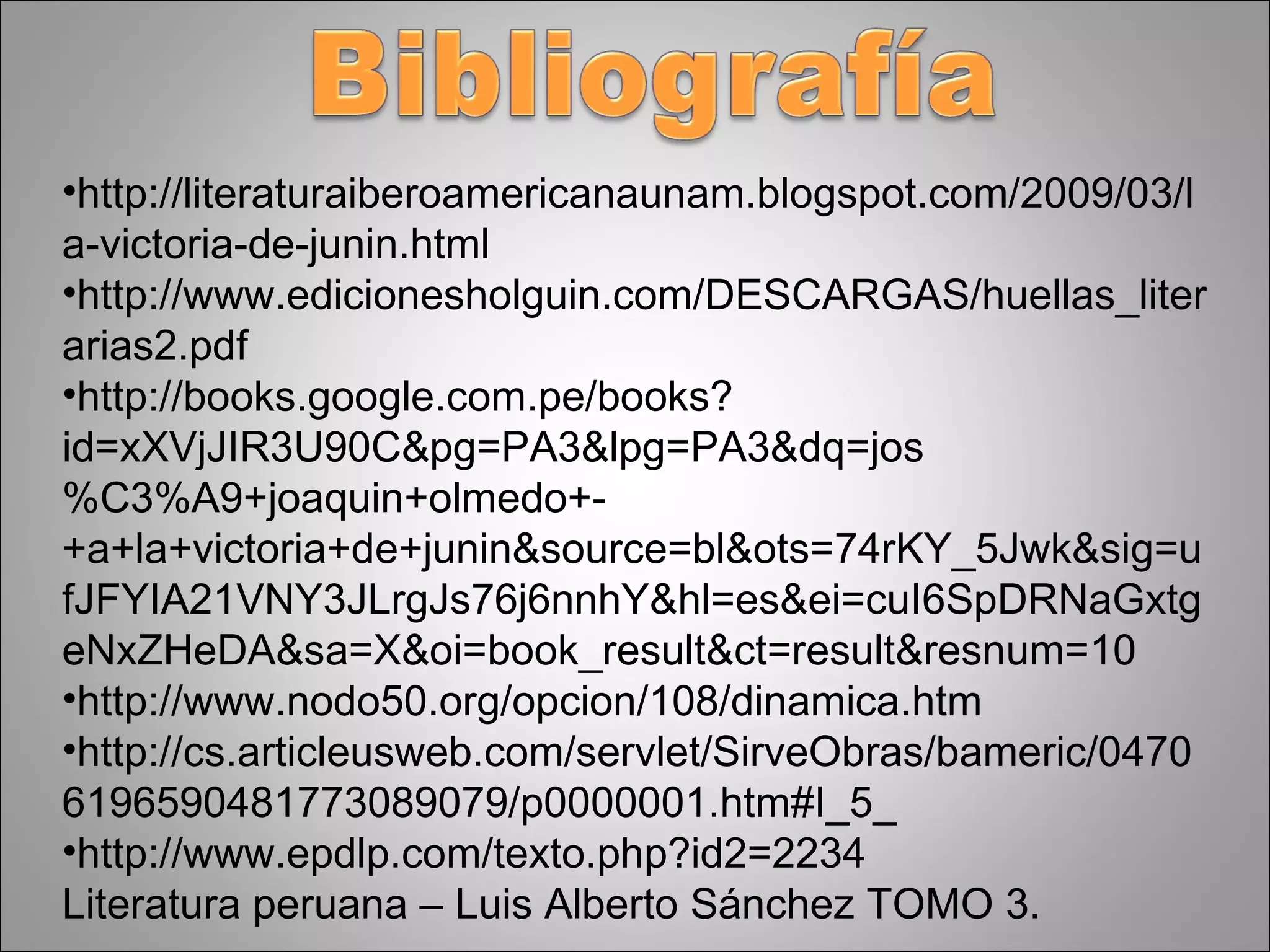 http://literaturaiberoamericanaunam.blogspot.com/2009/03/la-victoria-de-junin.html http://www.edicionesholguin.com/DESCARGAS/huellas_literarias2.pdf http://books.google.com.pe/books?id=xXVjJIR3U90C&pg=PA3&lpg=PA3&dq=jos%C3%A9+joaquin+olmedo+-+a+la+victoria+de+junin&source=bl&ots=74rKY_5Jwk&sig=ufJFYIA21VNY3JLrgJs76j6nnhY&hl=es&ei=cuI6SpDRNaGxtgeNxZHeDA&sa=X&oi=book_result&ct=result&resnum=10 http://www.nodo50.org/opcion/108/dinamica.htm http://cs.articleusweb.com/servlet/SirveObras/bameric/04706196590481773089079/p0000001.htm#I_5_ http://www.epdlp.com/texto.php?id2=2234 Literatura peruana – Luis Alberto Sánchez TOMO 3. 