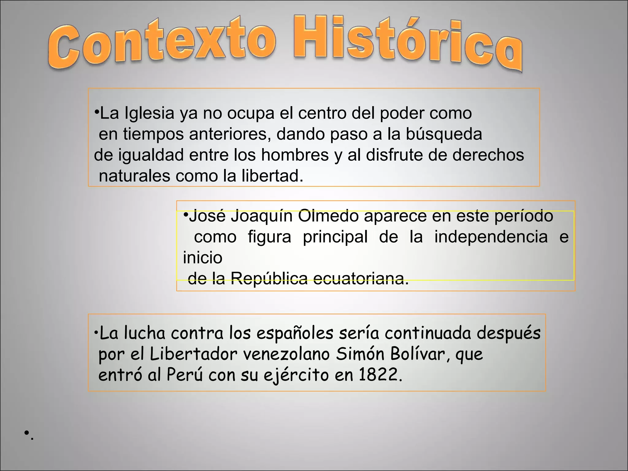 La Iglesia ya no ocupa el centro del poder como en tiempos anteriores, dando paso a la búsqueda  de igualdad entre los hombres y al disfrute de derechos naturales como la libertad. . José Joaquín Olmedo aparece en este período como figura principal de la independencia e inicio de la República ecuatoriana. La lucha contra los españoles sería continuada después por el Libertador venezolano Simón Bolívar, que entró al Perú con su ejército en 1822.  