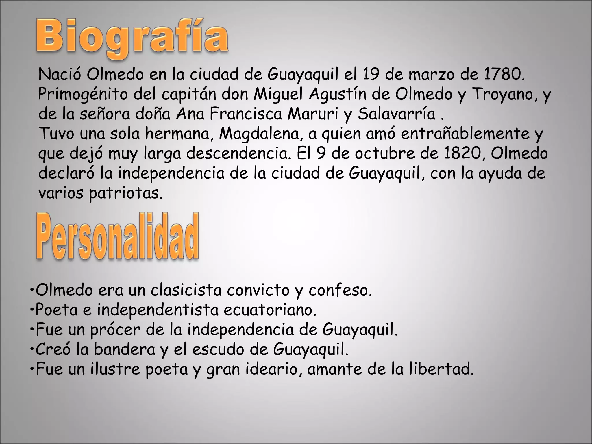 Nació Olmedo en la ciudad de Guayaquil el 19 de marzo de 1780. Primogénito del capitán don Miguel Agustín de Olmedo y Troyano, y de la señora doña Ana Francisca Maruri y Salavarría . Tuvo una sola hermana, Magdalena, a quien amó entrañablemente y que dejó muy larga descendencia. El 9 de octubre de 1820, Olmedo declaró la independencia de la ciudad de Guayaquil, con la ayuda de varios patriotas.  Olmedo era un clasicista convicto y confeso. Poeta e independentista ecuatoriano. Fue un prócer de la independencia de Guayaquil. Creó la bandera y el escudo de Guayaquil. Fue un ilustre poeta y gran ideario, amante de la libertad. 