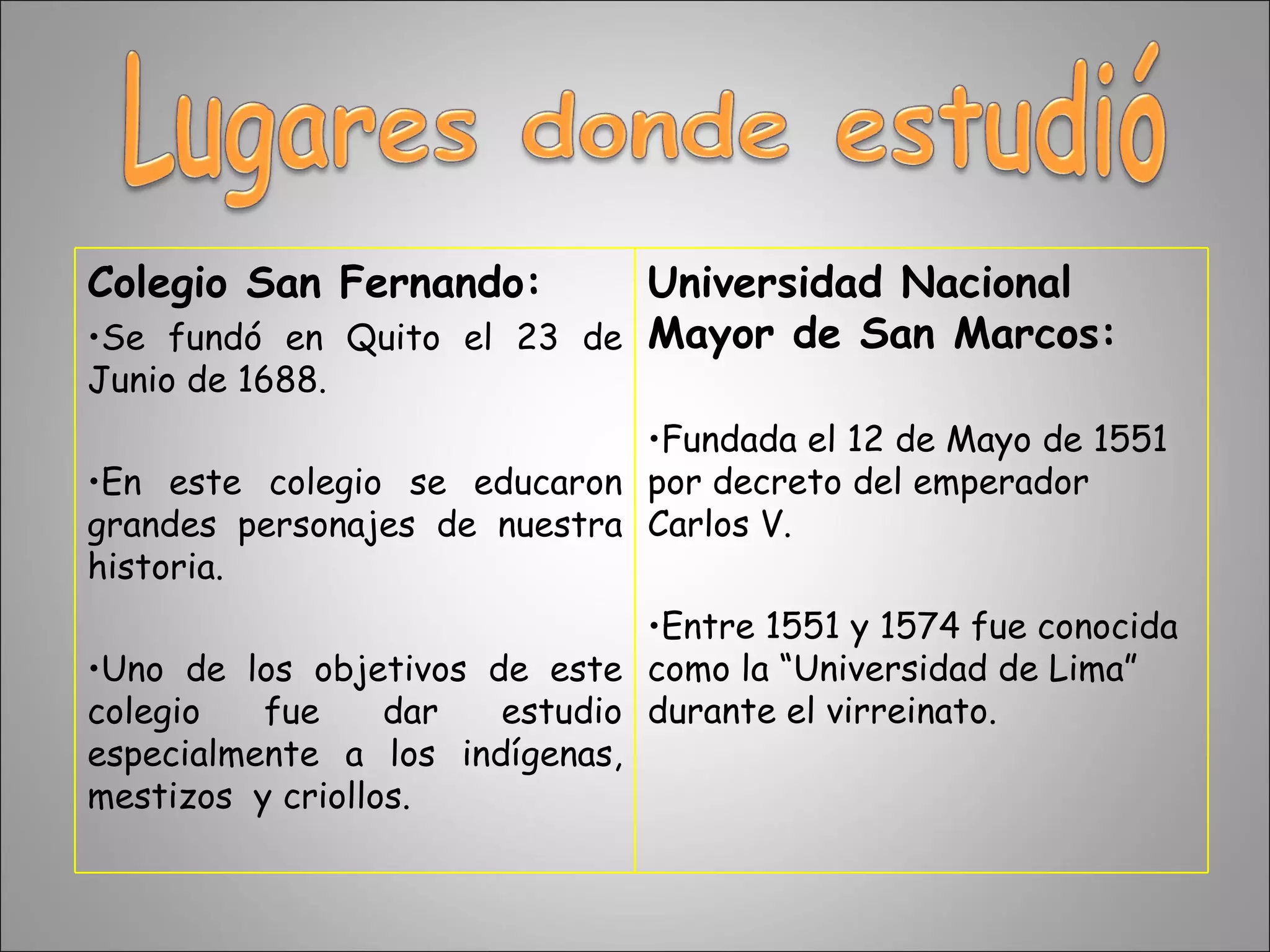 Colegio San Fernando: Se fundó en Quito el 23 de Junio de 1688.  En este colegio se educaron grandes personajes de nuestra historia. Uno de los objetivos de este colegio fue dar estudio especialmente a los indígenas, mestizos  y criollos. Universidad Nacional Mayor de San Marcos: Fundada el 12 de Mayo de 1551 por decreto del emperador Carlos V. Entre 1551 y 1574 fue conocida como la “Universidad de Lima” durante el virreinato. 
