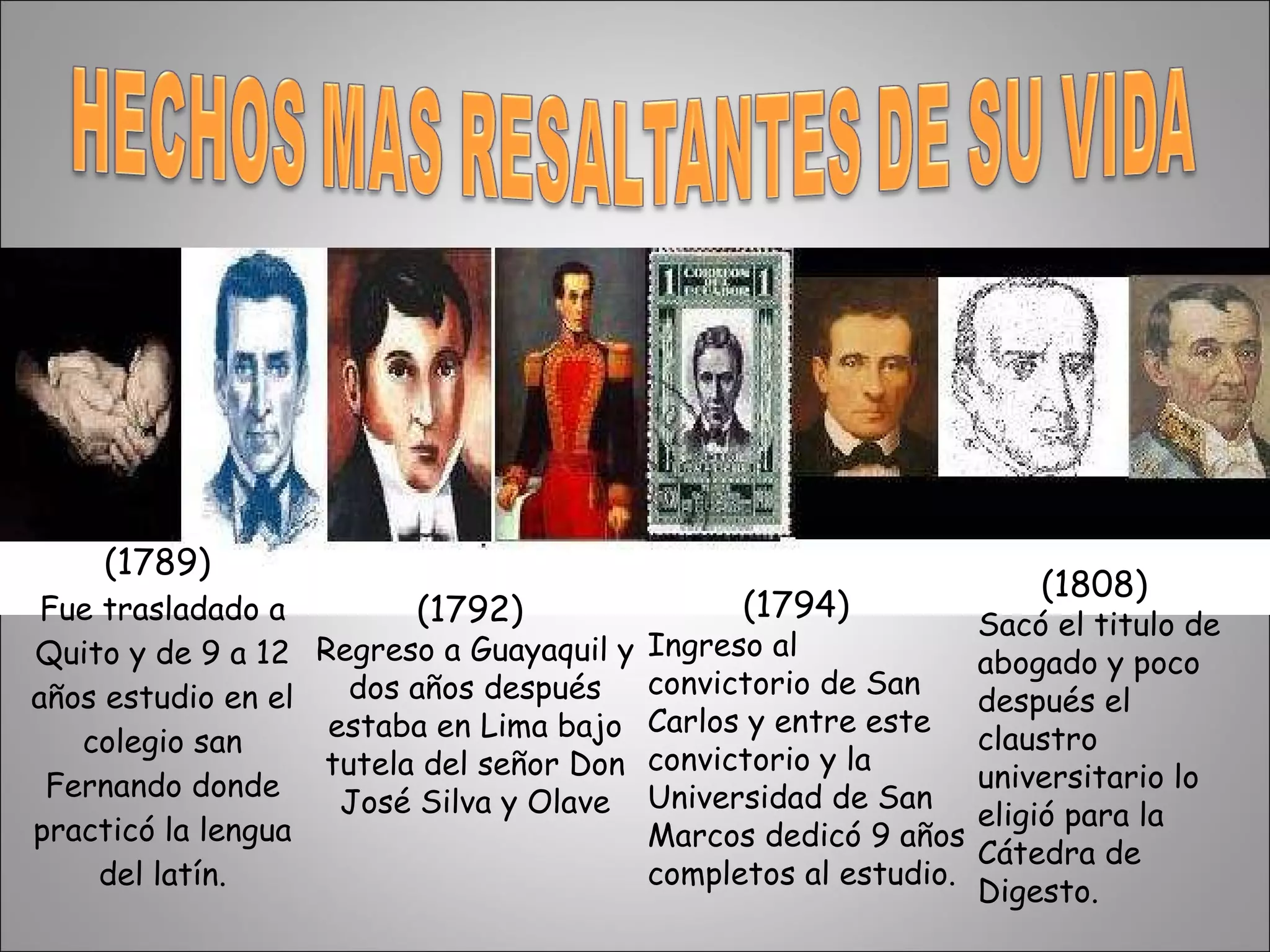 (1789)  Fue trasladado a Quito y de 9 a 12 años estudio en el colegio san Fernando donde practicó la lengua del latín. (1792)  Regreso a Guayaquil y dos años después estaba en Lima bajo tutela del señor Don José Silva y Olave (1794)  Ingreso al convictorio de San Carlos y entre este convictorio y la Universidad de San Marcos dedicó 9 años completos al estudio. (1808) Sacó el titulo de abogado y poco después el claustro universitario lo eligió para la Cátedra de Digesto. 