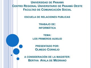 UNIVERSIDAD DE PANAMÁ
CENTRO REGIONAL UNIVERSITARIO DE PANAMÁ OESTE
FACULTAD DE COMUNICACIÓN SOCIAL
ESCUELA DE RELACIONES PUBLICAS
TRABAJO DE:
INFORMÁTICA
TEMA:
LOS PRIMEROS AUXILIO
PRESENTADO POR:
OLMEDO CORNEJO
A CONSIDERACIÓN DE LA MAGISTER:
BERTHA AYALA DE MEDRANO
 
