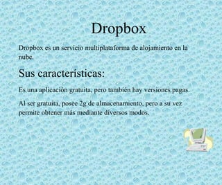 Dropbox
Dropbox es un servicio multiplataforma de alojamiento en la
nube.
Sus características:
Es una aplicación gratuita, pero también hay versiones pagas.
Al ser gratuita, posee 2g de almacenamiento, pero a su vez
permite obtener más mediante diversos modos.