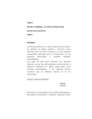 TEMA I

Nombre y Apellidos: Luz Marina Olmedo Zarza

Numero de Curso12411

TEMA II



MORINGA

La Moringa oleífera es un árbol originario de la India y
es utilizado en países asiáticos y africanos como
alimento para los seres humanos, ya que contiene
propiedades especiales para la recuperación de las
personas     desnutridas    y    combate       múltiples
enfermedades.
Las hojas de este árbol merecen una atención
especial, ya que han sido utilizadas como parte de la
medicina tradicional en varios países para curar
diversas enfermedades. Y los estudios clínicos
muestran que la medicina natural no se ha
equivocado.

Conóce nuestros productos

                                          English
                                          Version


Moringa es el único género de la familia Moringaceae.
Este género comprende 13 especies, todas las cuales
 