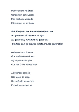 Muitos jovens no Brasil
Consomem por diversão
Mas acaba se viciando
E terminam na perdição

Ref: Eu quero ver, o menino eu quero ver
Eu quero ver se você vai se ligar
Eu quero ver, o menino eu quero ver
Cuidado com as drogas e Dsts pra não pegar (bis)

A droga é uma doença
Que acabamos de tratar
Agora preste atenção
Que nas DSTs vamos falar

As doenças sexuais
São fáceis de pegar
Se você não se prevenir
Poderá se contaminar

 