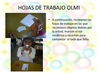 HOJAS DE TRABAJO OLMI
          • A continuación, recibieron las
            hojas de trabajo en las que
            reconocen objetos doblan por
            la mitad, marcan el eje
            simétrico y recortan para
            completar el lado que falta.
 