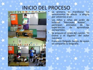 INICIO DEL PROCESO
         •   Lo primero, es manifestar los
             sentimientos de afecto y alegría
             por volvernos a ver.
         •   Los niños y niñas del jardín de
             Infantes “Mercedes Noboa”,
             participan animados de las
             experiencias     de     aprendizaje
             compartidas.
         •   Se propuso el relato del cuento: “El
             Enano y el Gigante” del autor
             cuencano
         •   Francisco Delgado Santos de quien
             se compartió su biografía.
 