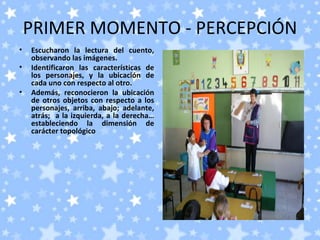 PRIMER MOMENTO - PERCEPCIÓN
•   Escucharon la lectura del cuento,
    observando las imágenes.
•   Identificaron las características de
    los personajes, y la ubicación de
    cada uno con respecto al otro.
•   Además, reconocieron la ubicación
    de otros objetos con respecto a los
    personajes, arriba, abajo; adelante,
    atrás; a la izquierda, a la derecha…
    estableciendo la dimensión de
    carácter topológico
 