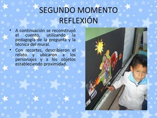 SEGUNDO MOMENTO
                 REFLEXIÓN
• A continuación se reconstruyó
  el cuento, utilizando la
  pedagogía de la pregunta y la
  técnica del mural.
• Con recortes, describieron el
  relato y ubicaron a los
  personajes y a los objetos
  estableciendo proximidad.
 