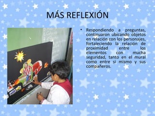 MÁS REFLEXIÓN
       • Respondiendo a preguntas,
         continuaron ubicando objetos
         en relación con los personajes,
         fortaleciendo la relación de
         proximidad       entre      los
         elementos      con      mucha
         seguridad, tanto en el mural
         como entre si mismo y sus
         compañeros.
 