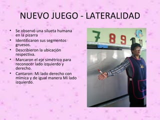 NUEVO JUEGO - LATERALIDAD
•   Se observó una silueta humana
    en la pizarra
•   Identificaron sus segmentos
    gruesos.
•   Describieron la ubicación
    respectiva.
•   Marcaron el eje simétrico para
    reconocer lado izquierdo y
    derecho.
•   Cantaron: Mi lado derecho con
    mímica y de igual manera Mi lado
    izquierdo.
 