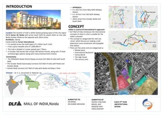 MALL OF INDIA,Noida
SUBMITTED BY:
ASHISH CHAUHAN
MOHD. ASIF
NADEEM SAIFI
VIKAS KASHYAP
B.RCH 3RD YEAR
ARCHITECTURAL
DESIGN
Location:The location of mall is within fastest growing space of the city region
(NCR) Sector 18, Noida with prime South Delhi & Lutyens Delhi on one side,
Noida Greater Noida on the opposite with 30min drive.
Architects:- Benoy
Constructed by Turner International.
• It is spread across the retail space of 2 million (sq.ft. GLA).
• It has a gross leasable area of 1,800,000 m2
Connectivity
• The DND(Delhi Noida Direct) flyway connects DLF Mall of India with South
Delhi
• The Greater Noida Expressway Connects DLF Mall of India with Noida and
Greater Noida
• Ashoka Road connects DLF Mall of India with Noida and Mayur Vihar
.
•Climate : As it is connected to National capital Delhi, its temperature and
rainfall are similar to Delhi. (composite)
INTRODUCTION • APPROACH
• It is 18.5 kms from New Delhi Railway
Station
• It is 16 kms From Old Delhi Railway
Station
• 20min drive from Greater Noida and
South Delhi
Uttar pradesh
• The mall is divided in 5 zones spread over 7 floors.
• It includes 330 brands that include 100 fashion brands, along with 75 food
and beverages options along with many entertainment choices.
CONCEPT
Indian in essence & International in approach.
• DLF Mall of India introduces the international
concepts of retail in a form suitable for the
Indian customer.
• The concept to categorized the mall into
‘zones’ which focuses on making a mall
experience more convenient and enjoyable
than before
• There are five zones and are categorized as
• Market place
• International Boulevard
• Family World
• The High Street
• The Leisure Land
SUBMITTED TO:
AR.ANIQA
AR.KUMAR ABHISHEK
 