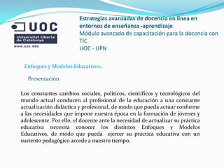 Estrategias avanzadas de docencia en línea en
                         entornos de enseñanza -aprendizaje
                         Módulo avanzado de capacitación para la docencia con
                         TIC
                         UOC - UPN

 Enfoques y Modelos Educativos..

   Presentación

Los constantes cambios sociales, políticos, científicos y tecnológicos del
mundo actual conducen al profesional de la educación a una constante
actualización didáctica y profesional, de modo que pueda actuar conforme
a las necesidades que impone nuestra época en la formación de jóvenes y
adolescente. Por ello, el docente ante la necesidad de actualizar su práctica
educativa necesita conocer los distintos Enfoques y Modelos
Educativos, de modo que pueda ejercer su práctica educativa con un
sustento pedagógico acorde a nuestro tiempo.
 