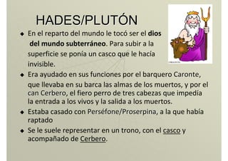 HADES/PLUTHADES/PLUTÓÓNN
En el reparto del mundo le tocó ser el dios
del mundo subterráneo. Para subir a la
superficie se ponía un casco que le hacía
invisible.
Era ayudado en sus funciones por el barquero CaronteCaronte,
que llevaba en su barca las almas de los muertos, y por el
can Cerberocan Cerbero, el fiero perro de tres cabezas que impedía
la entrada a los vivos y la salida a los muertos.
Estaba casado con PersPersééfonefone/Proserpina/Proserpina, a la que había
raptado
Se le suele representar en un trono, con el casco y
acompañado de Cerbero.
 