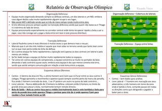 Relatório de Observação Olímpico Ricardo Vieira
Organização Defensiva
• Equipa muito organizada deixando sempre os defesas centrais, um dos laterais e um MD, embora
caso algum destes suba muita rapidamente alguém ocupa o seu lugar;
• Não existe MD’s definido sendo que os três do meio campo ronda muito entre eles;
• O trio ofensivo procura sempre ajudar na transição defensiva sendo que quem não baixa ou é Thiago
e o extremo do lado do lance;
• Equipa pressionante especialmente no corredor central onde tenta recuperar rápido a bola e sair a
jogar, caso não consiga sair a jogar a bola entra em Jean e este procura distribuir;
Transição Defensiva
• Lateral Paulinho como é mais ofensivo é muitas vezes o que demora mais a recuar;
• Marcelo que é um dos três médios é aquele que mais sobe no terreno sendo que tanto Jean como
Iuri os que mais perto estão da linha da defesa;
• Se o contra-ataque for feito rapidamente a oposição será apenas os dois centrais um lateral e pelo
menos um médio;
• Se for dado tempo a equipa irá fechar muito rapidamente todos os espaços;
• Tal como em outras equipas do campeonato, a equipa concentra-se muito no portador da bola
deixando o lado contrário quase vazio, embora esta equipa é das que menos comete este erro,
sendo que existe sempre comunicação em relação a este tema entre a equipa;
Esquemas táticos Ofensivos
• Cantos – 4 dentro da área em fila, o ultimo homem será Cami que irá furar entre os seus outros 3
colegas, Thiago aproveita o movimento e aparece quase sempre sozinho perto da marca de penalty,
fica ainda 1 homem á entrada da área , 1 ao 1º poste e um outro na quina do lado contrário. ;
• Livre Laterais – Nunca abdicando de 3 homens na defesa, colocam então 6 homens no limite da
grande área para atacar a bola, normalmente tentam remate directo;
• Bola de Saída – Bola ao centro toca para o médio (normalmente Jean) e este bombeia a bola para
perto da grande área onde aparece Thiago a pentear para trás de si onde aparece Cami para
receber e ficar isolado frente ao GR;
Esquemas táticos Defensivos
• Cantos – Sem dados para análise;
• Livre Lateral – 7 homens em marcação aos seus
adversários, e três homens em torno da zona
onde é batido o livre, cortando passes em todas
as direções como que obrigando o jogador a
bater para a área;
Transição Defensiva – Espaço entre linhas
Organização defensiva – Cobertura do laterais
 