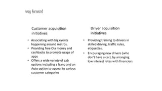 • Associating with big events
happening around metros.
• Providing free Ola money and
cashbacks to promote usage of
apps
• Offers a wide variety of cab
options including a Nano and an
Auto option to appeal to various
customer categories
way forward
• Providing training to drivers in
skilled driving, traffic rules,
etiquettes.
• Encouraging new drivers (who
don't have a car), by arranging
low interest rates with financiers
Customer acquisition
initiatives
Driver acquisition
initiatives
 
