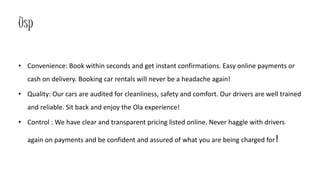 Usp
• Convenience: Book within seconds and get instant confirmations. Easy online payments or
cash on delivery. Booking car rentals will never be a headache again!
• Quality: Our cars are audited for cleanliness, safety and comfort. Our drivers are well trained
and reliable. Sit back and enjoy the Ola experience!
• Control : We have clear and transparent pricing listed online. Never haggle with drivers
again on payments and be confident and assured of what you are being charged for!
 