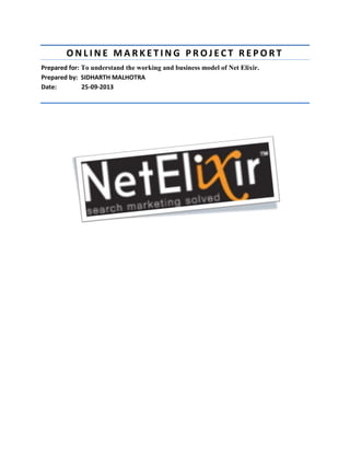 ONLINE MARKETING PROJECT REPORT
Prepared for: To understand the working and business model of Net Elixir.
Prepared by: SIDHARTH MALHOTRA
Date:
25-09-2013

 