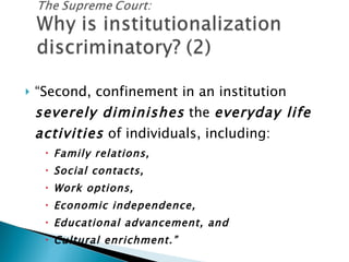 “ Second, confinement in an institution  severely diminishes  the  everyday life activities  of individuals, including: Family relations, Social contacts, Work options, Economic independence, Educational advancement, and Cultural enrichment.” 
