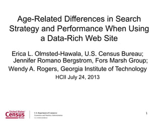 1
Age-Related Differences in Search
Strategy and Performance When Using
a Data-Rich Web Site
Erica L. Olmsted-Hawala, U.S. Census Bureau;
Jennifer Romano Bergstrom, Fors Marsh Group;
Wendy A. Rogers, Georgia Institute of Technology
HCII July 24, 2013
 