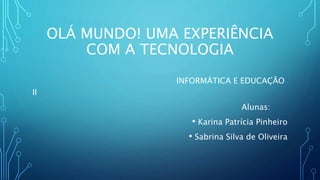 OLÁ MUNDO! UMA EXPERIÊNCIA
COM A TECNOLOGIA
INFORMÁTICA E EDUCAÇÃO
II
Alunas:
• Karina Patrícia Pinheiro
• Sabrina Silva de Oliveira
 