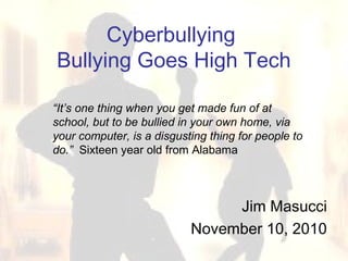 Cyberbullying
Bullying Goes High Tech
Jim Masucci
November 10, 2010
“It’s one thing when you get made fun of at
school, but to be bullied in your own home, via
your computer, is a disgusting thing for people to
do.” Sixteen year old from Alabama
 
