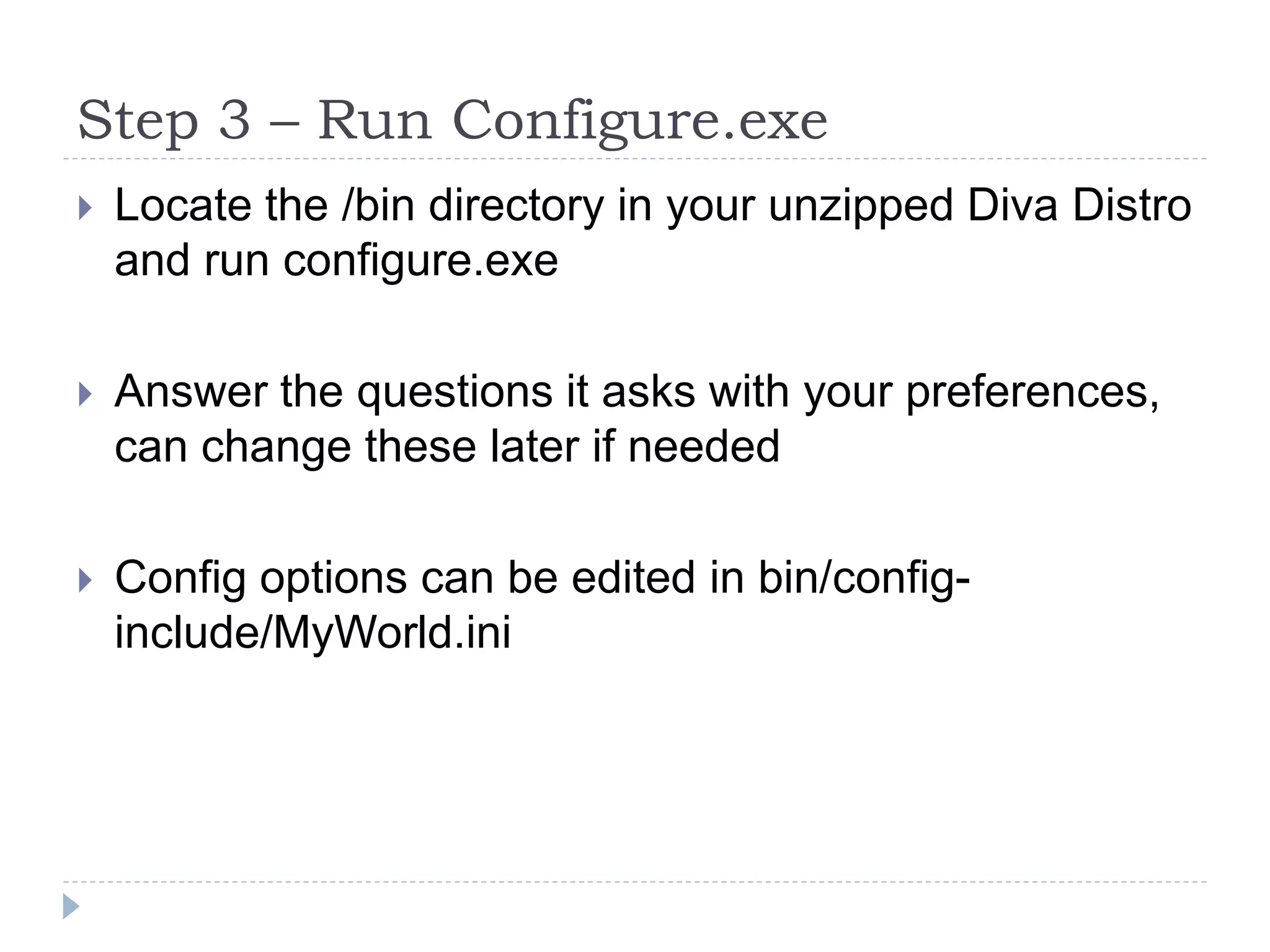 Step 3 – Run Configure.exeLocate the /bin directory in your unzipped Diva Distro and run configure.exeAnswer the questions it asks with your preferences, can change these later if neededConfig options can be edited in bin/config-include/MyWorld.ini