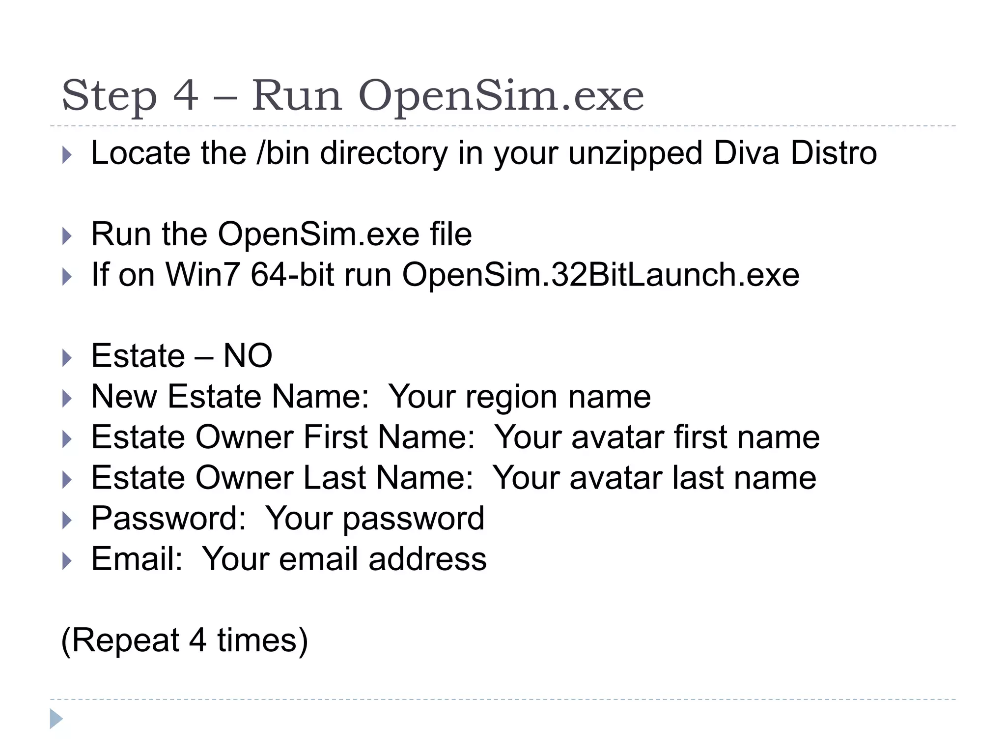 Step 4 – Run OpenSim.exeLocate the /bin directory in your unzipped Diva DistroRun the OpenSim.exe fileIf on Win7 64-bit run OpenSim.32BitLaunch.exeEstate – NONew Estate Name:  Your region nameEstate Owner First Name:  Your avatar first nameEstate Owner Last Name:  Your avatar last namePassword:  Your passwordEmail:  Your email address(Repeat 4 times)