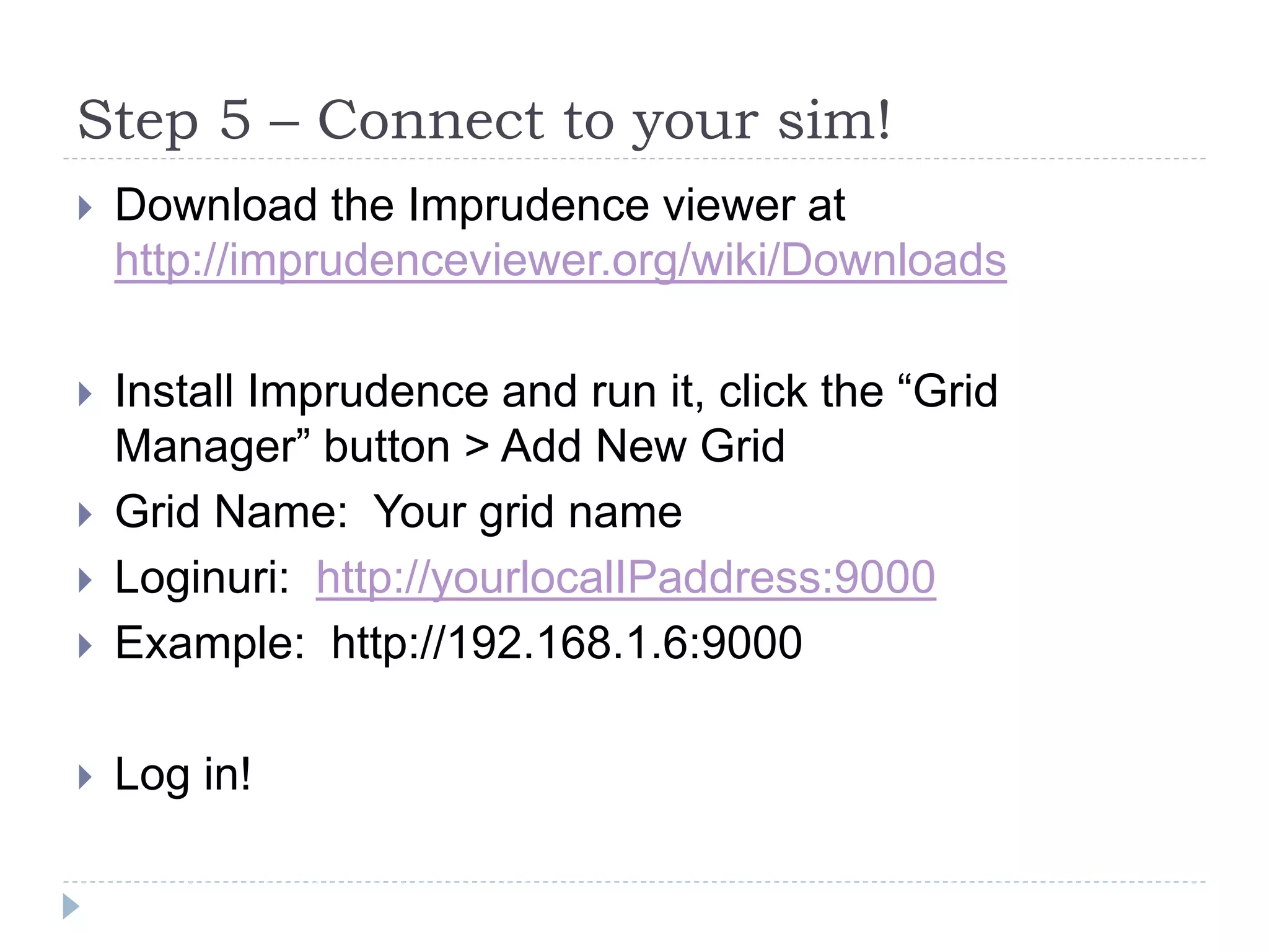 Step 5 – Connect to your sim!Download the Imprudence viewer at http://imprudenceviewer.org/wiki/DownloadsInstall Imprudence and run it, click the “Grid Manager” button > Add New GridGrid Name:  Your grid nameLoginuri:  http://yourlocalIPaddress:9000Example:  http://192.168.1.6:9000Log in!