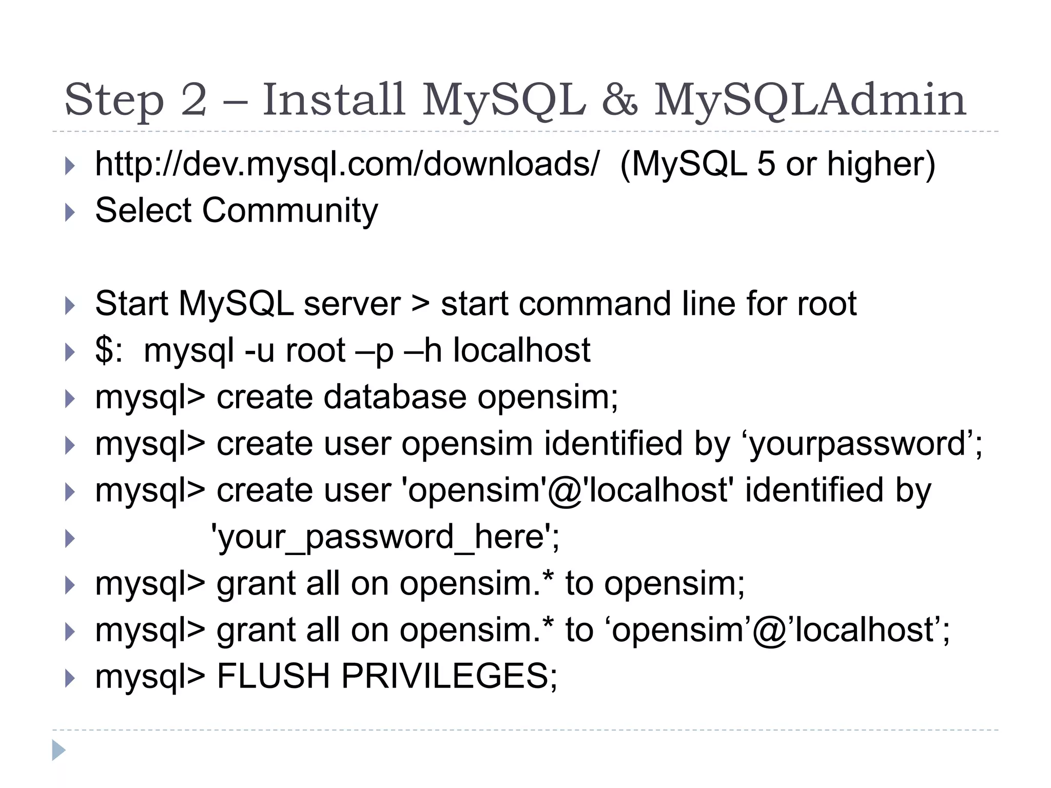 Step 2 – Install MySQL & MySQLAdminhttp://dev.mysql.com/downloads/  (MySQL 5 or higher)Select Community Start MySQL server > start command line for root$:  mysql -u root –p –h localhostmysql> create database opensim;mysql> create user opensim identified by ‘yourpassword’;mysql> create user 'opensim'@'localhost' identified by              'your_password_here';mysql> grant all on opensim.* to opensim;mysql> grant all on opensim.* to ‘opensim’@’localhost’;mysql> FLUSH PRIVILEGES;
