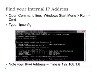Find your Internal IP AddressOpen Command line:  Windows Start Menu > Run > CmdType:  ipconfigNote your IPv4 Address – mine is 192.168.1.6