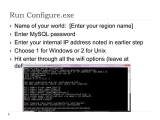 Run Configure.exeName of your world:  [Enter your region name]Enter MySQL passwordEnter your internal IP address noted in earlier stepChoose 1 for Windows or 2 for UnixHit enter through all the wifi options (leave at defaults)