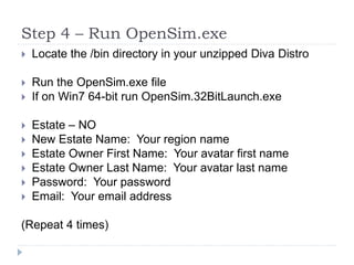Step 4 – Run OpenSim.exeLocate the /bin directory in your unzipped Diva DistroRun the OpenSim.exe fileIf on Win7 64-bit run OpenSim.32BitLaunch.exeEstate – NONew Estate Name:  Your region nameEstate Owner First Name:  Your avatar first nameEstate Owner Last Name:  Your avatar last namePassword:  Your passwordEmail:  Your email address(Repeat 4 times)