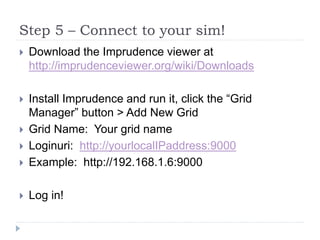 Step 5 – Connect to your sim!Download the Imprudence viewer at http://imprudenceviewer.org/wiki/DownloadsInstall Imprudence and run it, click the “Grid Manager” button > Add New GridGrid Name:  Your grid nameLoginuri:  http://yourlocalIPaddress:9000Example:  http://192.168.1.6:9000Log in!