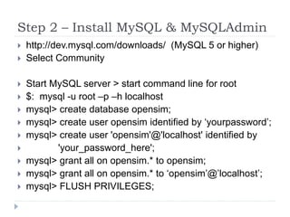Step 2 – Install MySQL & MySQLAdminhttp://dev.mysql.com/downloads/  (MySQL 5 or higher)Select Community Start MySQL server > start command line for root$:  mysql -u root –p –h localhostmysql> create database opensim;mysql> create user opensim identified by ‘yourpassword’;mysql> create user 'opensim'@'localhost' identified by              'your_password_here';mysql> grant all on opensim.* to opensim;mysql> grant all on opensim.* to ‘opensim’@’localhost’;mysql> FLUSH PRIVILEGES;
