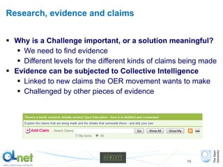 Research, evidence and claims Why is a Challenge important, or a solution meaningful? We need to find evidence  Different levels for the different kinds of claims being made Evidence can be subjected to Collective Intelligence Linked to new claims the OER movement wants to make Challenged by other pieces of evidence 