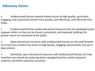 • Unobstructed licenses expand student access to high-quality, up-to-date, engaging, and customized content more quickly, cost-effectively, and efficiently than today.  • Unobstructed licenses unlock educational resources that are developed using taxpayer dollars so they can be shared, customized, and improved, yielding a far greater return on investment to the public. • Open educational resources with unobstructed licenses are the path forward to ensure every student has access to high-quality, engaging, personalized, and up-to-date content. • Ultimately, open educational resources with unobstructed licenses can help transform our schools by producing better equipped teachers, better prepared students, and better education outcomes Advocacy claims: 