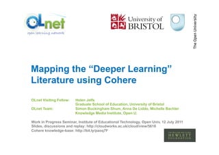 Mapping the “Deeper Learning”
Literature using Cohere
OLnet Visiting Fellow:   Helen Jelfs
                         Graduate School of Education, University of Bristol
OLnet Team:              Simon Buckingham Shum, Anna De Liddo, Michelle Bachler
                         Knowledge Media Institute, Open U.

Work in Progress Seminar, Institute of Educational Technology, Open Univ, 12 July 2011
Slides, discussions and replay: http://cloudworks.ac.uk/cloud/view/5618
Cohere knowledge-base: http://bit.ly/paoq7F
 