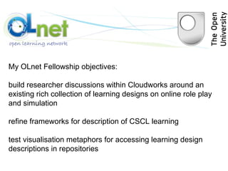 My OLnet Fellowship objectives: build researcher discussions within Cloudworks around an existing rich collection of learning designs on online role play and simulation refine frameworks for description of CSCL learning  test visualisation metaphors for accessing learning design descriptions in repositories 