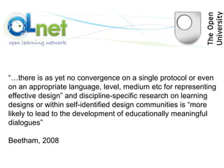 “… there is as yet no convergence on a single protocol or even on an appropriate language, level, medium etc for representing effective design” and discipline-specific research on learning designs or within self-identified design communities is “more likely to lead to the development of educationally meaningful dialogues”  Beetham, 2008 