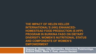 THE IMPACT OF HELEN KELLER 
INTERNATIONAL’S (HKI) ENHANCED-HOMESTEAD 
FOOD PRODUCTION (E-HFP) 
PROGRAM IN BURKINA FASO ON DIETARY 
DIVERSITY, WOMEN’S NUTRITIONAL STATUS 
AND COMPONENTS OF WOMEN’S 
EMPOWERMENT 
Deanna K. Olney, Lilia Bliznashka, Abdoulaye Pedehombga, 
Andrew Dillon, Marie T. Ruel, Jessica Heckert 
 