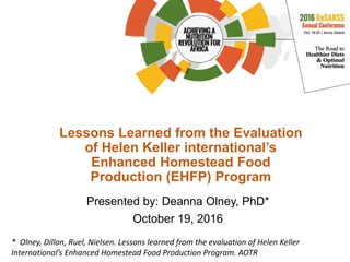 Lessons Learned from the Evaluation
of Helen Keller international’s
Enhanced Homestead Food
Production (EHFP) Program
Presented by: Deanna Olney, PhD*
October 19, 2016
* Olney, Dillon, Ruel, Nielsen. Lessons learned from the evaluation of Helen Keller
International’s Enhanced Homestead Food Production Program. AOTR
 