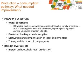 Production – consumption
pathway: What needed
improvement?
• Process evaluation
• Water constraints
• HKI worked to decrease water constraints through a variety of methods
such as creating new wells and boreholes, repairing existing water
sources, using drip irrigation kits, etc.
• Perceived inadequacies in supplies
• Motivation and compensation of local implementers
• Timing and duration of the program
• Impact evaluation
• Impact on household level production
 