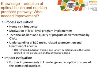 Knowledge – adoption of
optimal health and nutrition
practices pathway: What
needed improvement?
• Process evaluation
• Home visit frequency
• Motivation of local level program implementers
• Technical abilities and quality of program implementation by
OWLs
• Understanding of BCC topics related to prevention and
treatment of anemia
• HKI retrained nutrition trainers and in turn beneficiaries in the topics
related to the prevention and treatment of anemia
• Impact evaluation
• Further improvements in knowledge and adoption of some of
the promoted practices
 