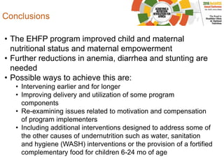 Conclusions
• The EHFP program improved child and maternal
nutritional status and maternal empowerment
• Further reductions in anemia, diarrhea and stunting are
needed
• Possible ways to achieve this are:
• Intervening earlier and for longer
• Improving delivery and utilization of some program
components
• Re-examining issues related to motivation and compensation
of program implementers
• Including additional interventions designed to address some of
the other causes of undernutrition such as water, sanitation
and hygiene (WASH) interventions or the provision of a fortified
complementary food for children 6-24 mo of age
 