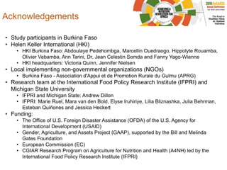 Acknowledgements
• Study participants in Burkina Faso
• Helen Keller International (HKI)
• HKI Burkina Faso: Abdoulaye Pedehombga, Marcellin Ouedraogo, Hippolyte Rouamba,
Olivier Vebamba, Ann Tarini, Dr. Jean Celestin Somda and Fanny Yago-Wienne
• HKI headquarters: Victoria Quinn, Jennifer Nielsen
• Local implementing non-governmental organizations (NGOs)
• Burkina Faso - Association d'Appui et de Promotion Rurale du Gulmu (APRG)
• Research team at the International Food Policy Research Institute (IFPRI) and
Michigan State University
• IFPRI and Michigan State: Andrew Dillon
• IFPRI: Marie Ruel, Mara van den Bold, Elyse Iruhiriye, Lilia Bliznashka, Julia Behrman,
Esteban Quiñones and Jessica Heckert
• Funding:
• The Office of U.S. Foreign Disaster Assistance (OFDA) of the U.S. Agency for
International Development (USAID)
• Gender, Agriculture, and Assets Project (GAAP), supported by the Bill and Melinda
Gates Foundation
• European Commission (EC)
• CGIAR Research Program on Agriculture for Nutrition and Health (A4NH) led by the
International Food Policy Research Institute (IFPRI)
 
