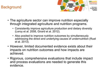 Background
• The agriculture sector can improve nutrition especially
through integrated agriculture and nutrition programs.
• Consistently improve agriculture production and dietary diversity
(Leroy et al. 2008, Girard et al. 2012).
• Also posited to improve nutrition outcomes by simultaneously
addressing the direct and underlying causes of undernutrition (Ruel
et al. 2013).
• However, limited documented evidence exists about their
impacts on nutrition outcomes and how impacts are
achieved.
• Rigorous, comprehensive evaluations that include impact
and process evaluations are needed to generate this
evidence.
 